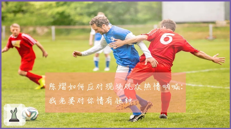 陈熠如何应对现场观众热情呐喊：我老婆对你情有独钟