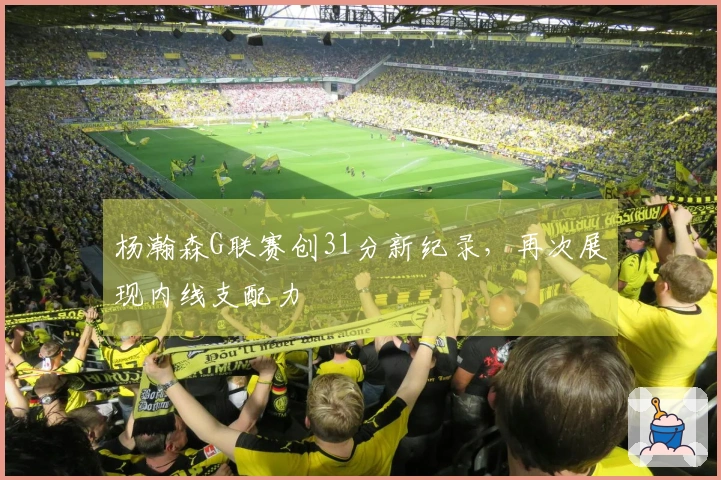 杨瀚森G联赛创31分新纪录，再次展现内线支配力