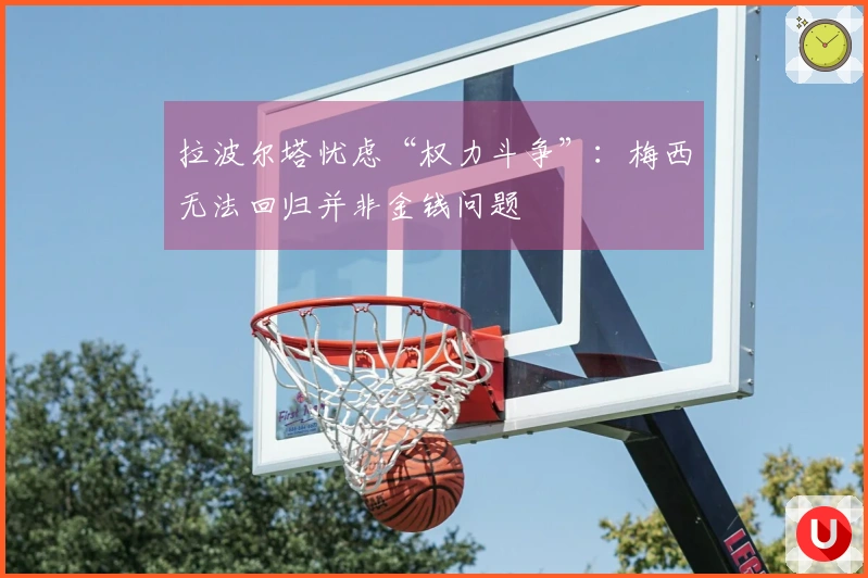 拉波尔塔忧虑“权力斗争”：梅西无法回归并非金钱问题