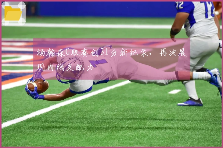 杨瀚森G联赛创31分新纪录，再次展现内线支配力