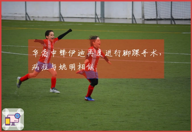 华裔中锋伊迪再度进行脚踝手术，病症与姚明相似