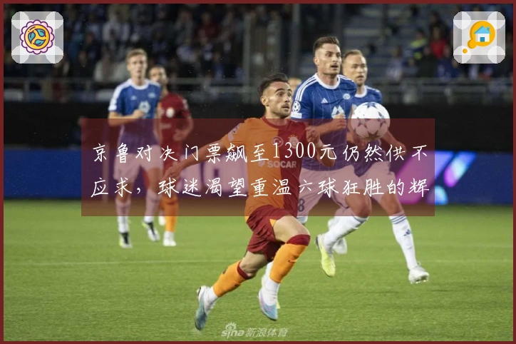 京鲁对决门票飙至1300元仍然供不应求，球迷渴望重温六球狂胜的辉煌时刻