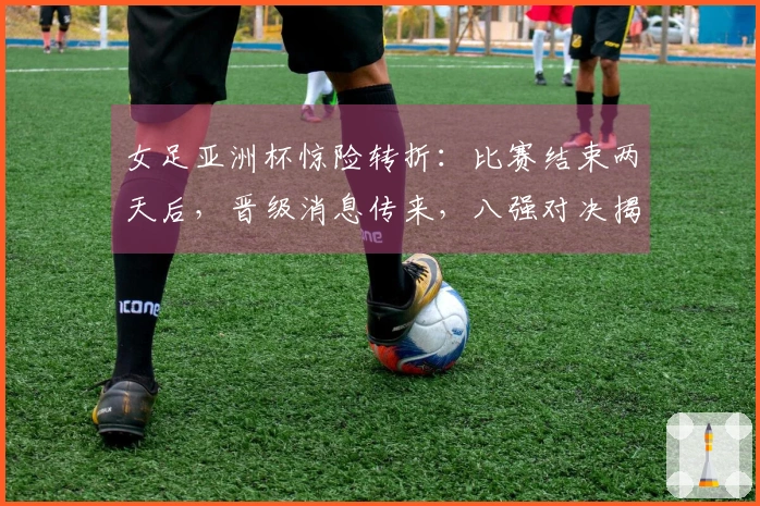 女足亚洲杯惊险转折：比赛结束两天后，晋级消息传来，八强对决揭晓