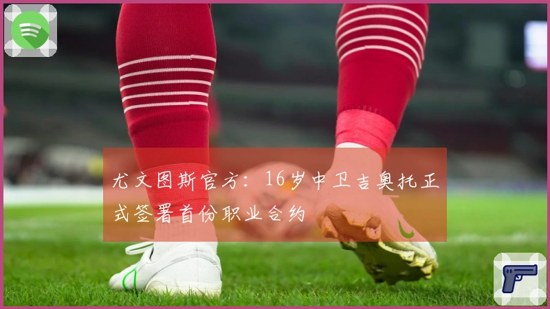尤文图斯官方：16岁中卫吉奥托正式签署首份职业合约