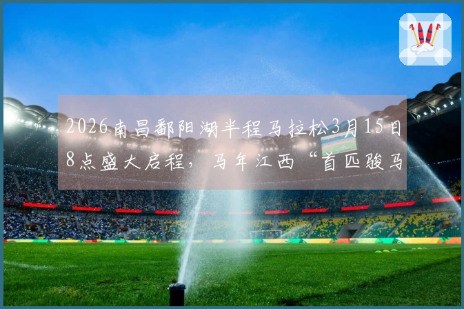 2026南昌鄱阳湖半程马拉松3月15日8点盛大启程，马年江西“首匹骏马”闪亮登场！