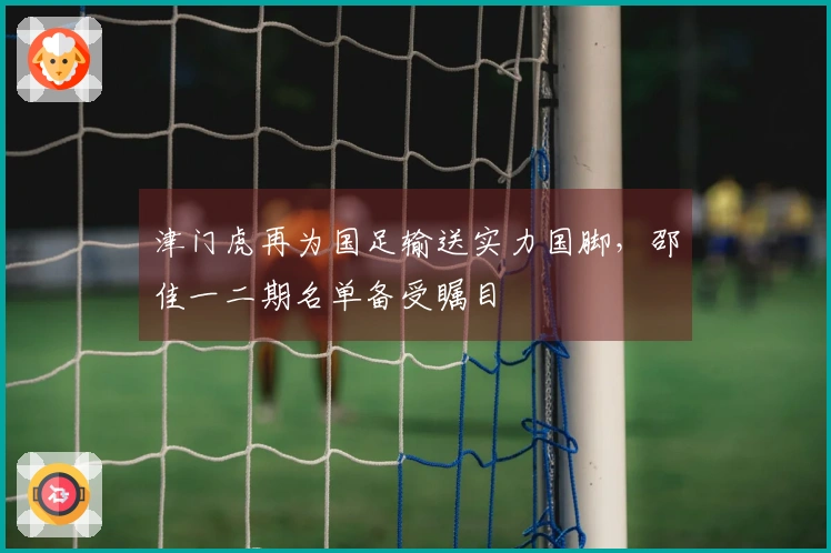津门虎再为国足输送实力国脚，邵佳一二期名单备受瞩目