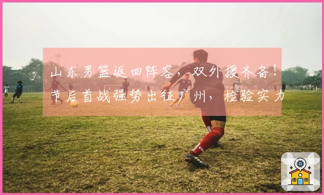 山东男篮返回阵容，双外援齐备！节后首战强势出征广州，检验实力