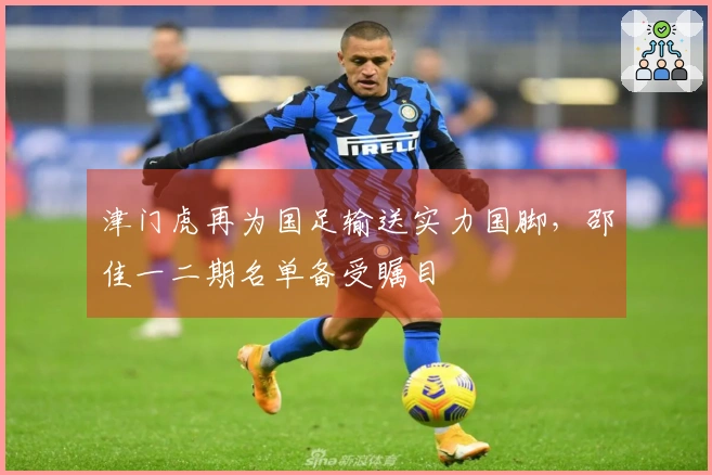 津门虎再为国足输送实力国脚，邵佳一二期名单备受瞩目