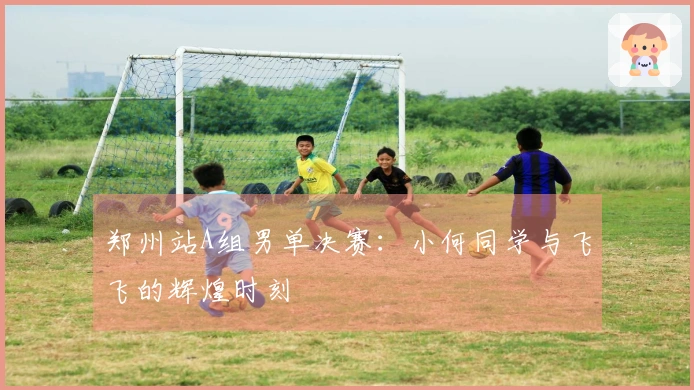 郑州站A组男单决赛:小何同学与飞飞的辉煌时刻