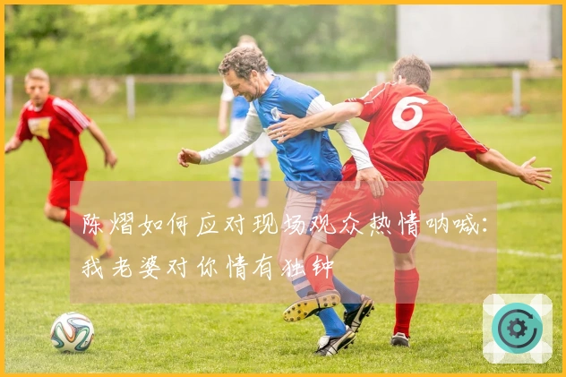 陈熠如何应对现场观众热情呐喊：我老婆对你情有独钟