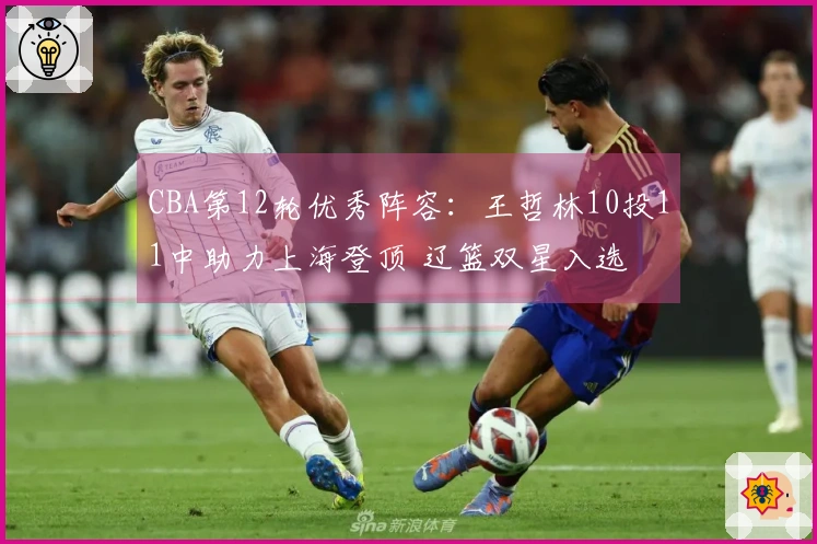 CBA第12轮优秀阵容：王哲林10投11中助力上海登顶 辽篮双星入选